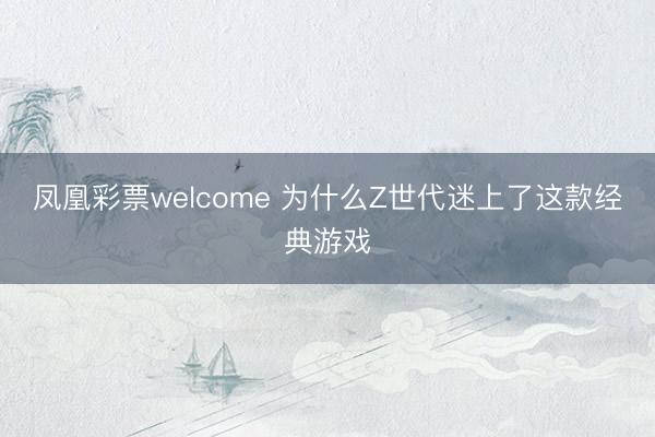 凤凰彩票welcome 为什么Z世代迷上了这款经典游戏