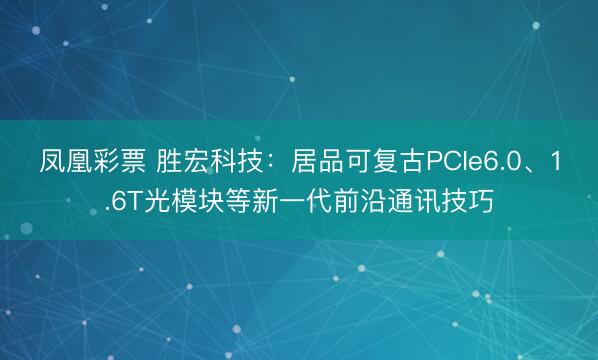 凤凰彩票 胜宏科技：居品可复古PCIe6.0、1.6T光模块等新一代前沿通讯技巧