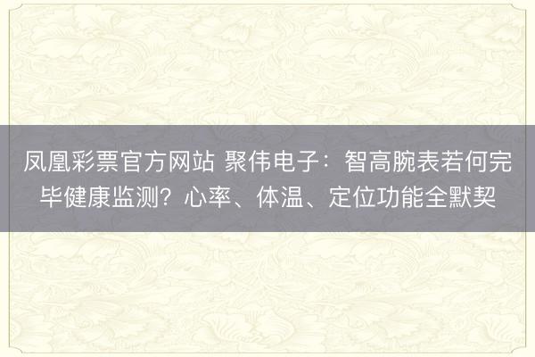 凤凰彩票官方网站 聚伟电子：智高腕表若何完毕健康监测？心率、体温、定位功能全默契
