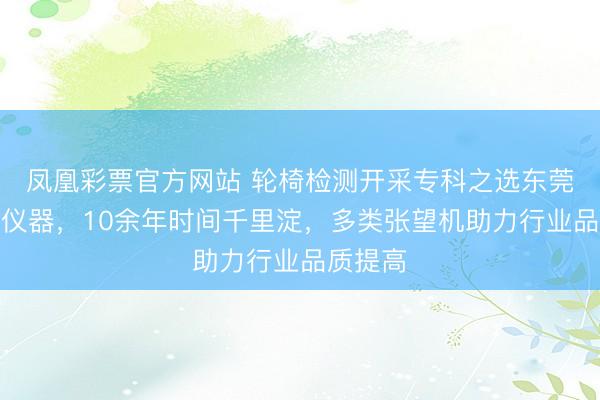 凤凰彩票官方网站 轮椅检测开采专科之选东莞市星乔仪器，10余年时间千里淀，多类张望机助力行业品质提高