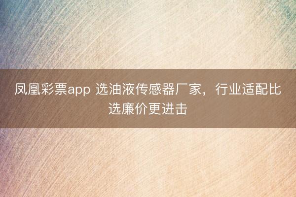 凤凰彩票app 选油液传感器厂家，行业适配比选廉价更进击