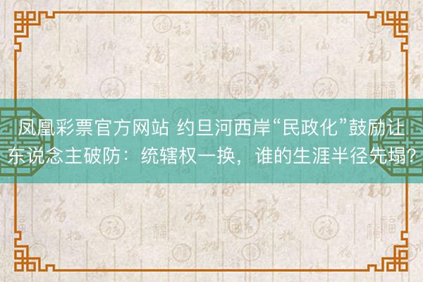 凤凰彩票官方网站 约旦河西岸“民政化”鼓励让东说念主破防：统辖权一换，谁的生涯半径先塌？