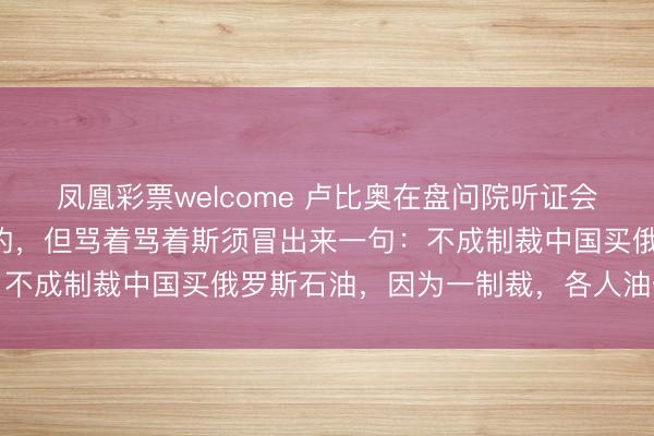 凤凰彩票welcome 卢比奥在盘问院听证会上，原来是对咱们发难的，但骂着骂着斯须冒出来一句：不成制裁中国买俄罗斯石油，因为一制裁，各人油价就涨