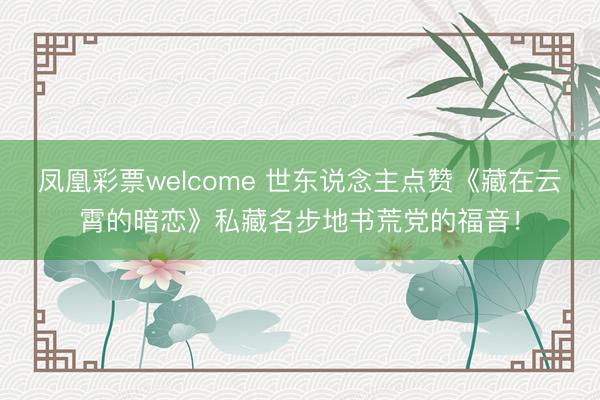 凤凰彩票welcome 世东说念主点赞《藏在云霄的暗恋》私藏名步地书荒党的福音！