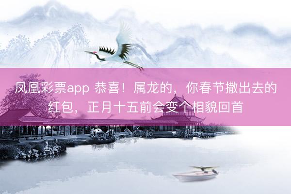 凤凰彩票app 恭喜!属龙的,你春节撒出去的红包,正月十五前会变个相貌回首