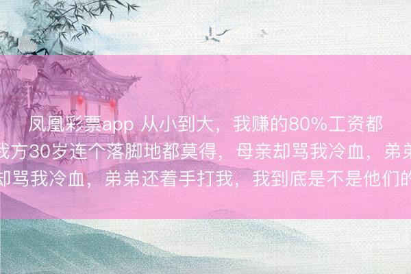 凤凰彩票app 从小到大，我赚的80%工资都给了弟弟买房娶媳妇，我方30岁连个落脚地都莫得，母亲却骂我冷血，弟弟还着手打我，我到底是不是他们的亲东谈主