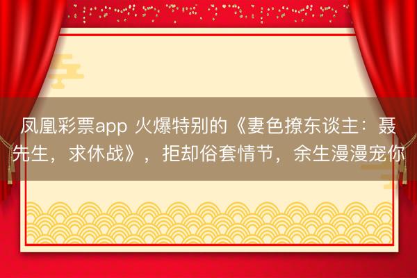 凤凰彩票app 火爆特别的《妻色撩东谈主：聂先生，求休战》，拒却俗套情节，余生漫漫宠你