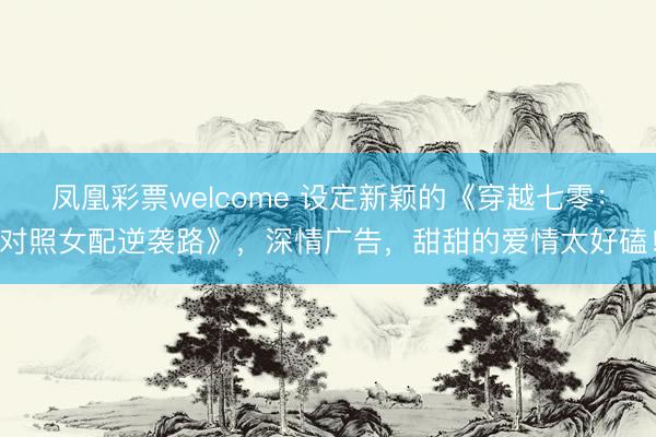 凤凰彩票welcome 设定新颖的《穿越七零:对照女配逆袭路》,深情广告,甜甜的爱情太好磕!