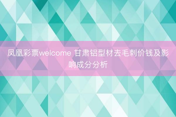 凤凰彩票welcome 甘肃铝型材去毛刺价钱及影响成分分析