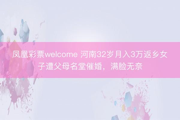 凤凰彩票welcome 河南32岁月入3万返乡女子遭父母名堂催婚,满脸无奈