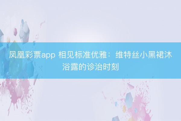 凤凰彩票app 相见标准优雅：维特丝小黑裙沐浴露的诊治时刻