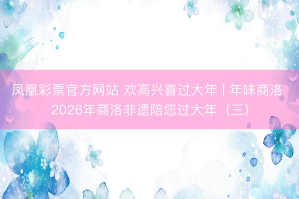 凤凰彩票官方网站 欢高兴喜过大年 | 年味商洛 2026年商洛非遗陪您过大年（三）