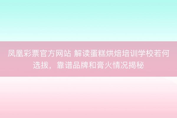 凤凰彩票官方网站 解读蛋糕烘焙培训学校若何选拔，靠谱品牌和膏火情况揭秘