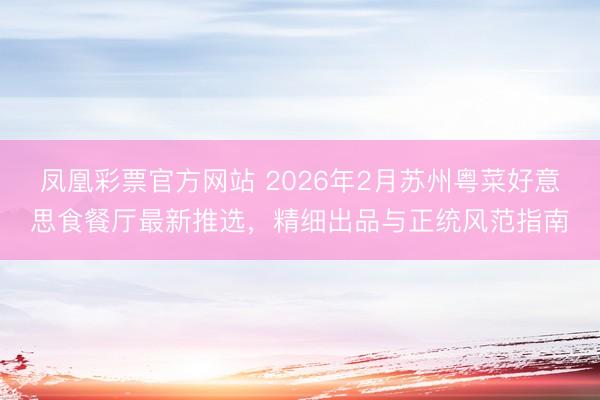 凤凰彩票官方网站 2026年2月苏州粤菜好意思食餐厅最新推选，精细出品与正统风范指南