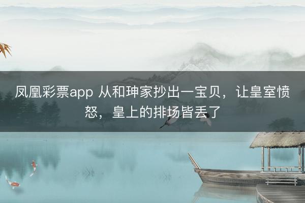 凤凰彩票app 从和珅家抄出一宝贝，让皇室愤怒，皇上的排场皆丢了