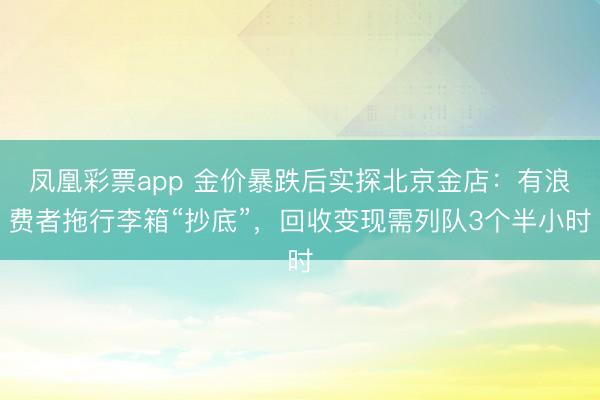 凤凰彩票app 金价暴跌后实探北京金店：有浪费者拖行李箱“抄底”，回收变现需列队3个半小时