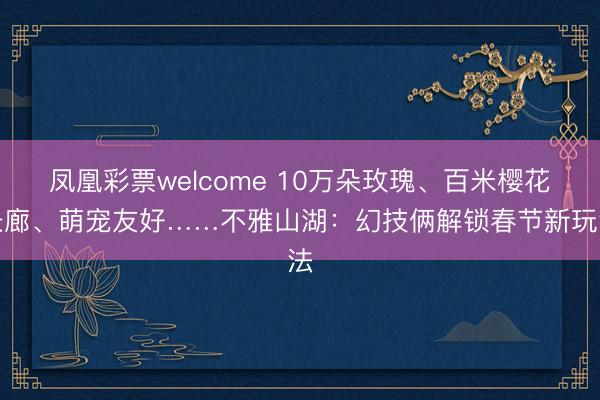 凤凰彩票welcome 10万朵玫瑰、百米樱花长廊、萌宠友好……不雅山湖:幻技俩解锁春节新玩法