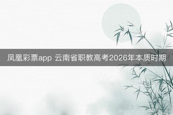 凤凰彩票app 云南省职教高考2026年本质时期