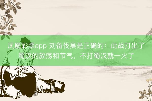 凤凰彩票app 刘备伐吴是正确的:此战打出了蜀汉的放荡和节气,不打蜀汉就一火了