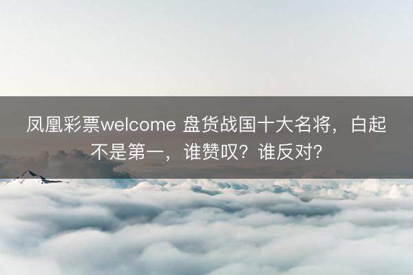 凤凰彩票welcome 盘货战国十大名将,白起不是第一,谁赞叹?谁反对?