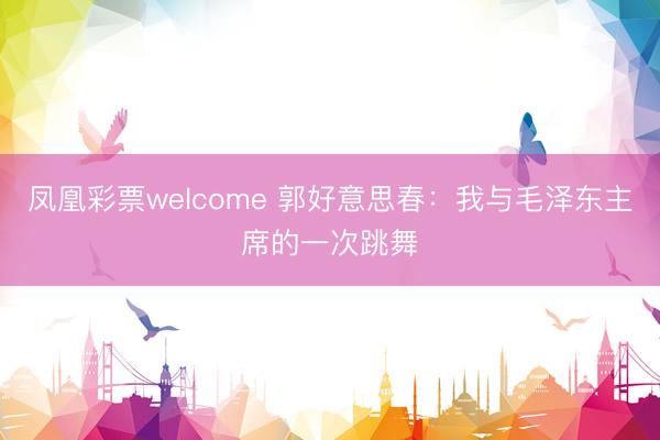 凤凰彩票welcome 郭好意思春：我与毛泽东主席的一次跳舞