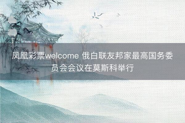 凤凰彩票welcome 俄白联友邦家最高国务委员会会议在莫斯科举行