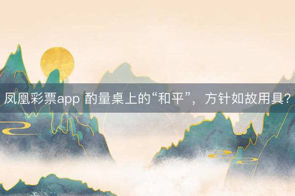 凤凰彩票app 酌量桌上的“和平”,方针如故用具?