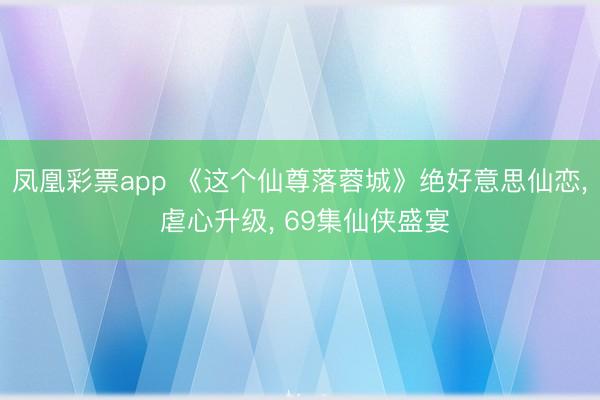 凤凰彩票app 《这个仙尊落蓉城》绝好意思仙恋, 虐心升级, 69集仙侠盛宴