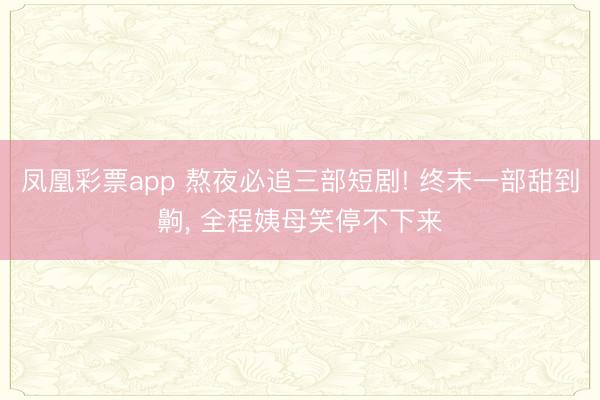 凤凰彩票app 熬夜必追三部短剧! 终末一部甜到齁, 全程姨母笑停不下来