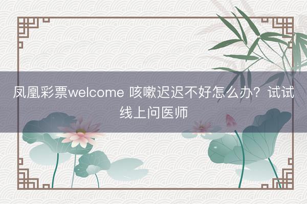 凤凰彩票welcome 咳嗽迟迟不好怎么办?试试线上问医师