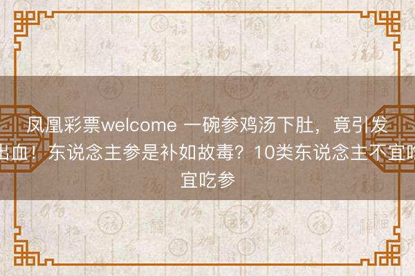 凤凰彩票welcome 一碗参鸡汤下肚,竟引发大出血!东说念主参是补如故毒?10类东说念主不宜吃参