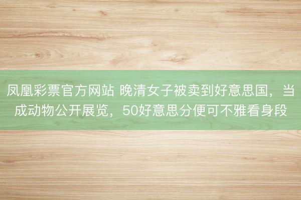 凤凰彩票官方网站 晚清女子被卖到好意思国,当成动物公开展览,50好意思分便可不雅看身段