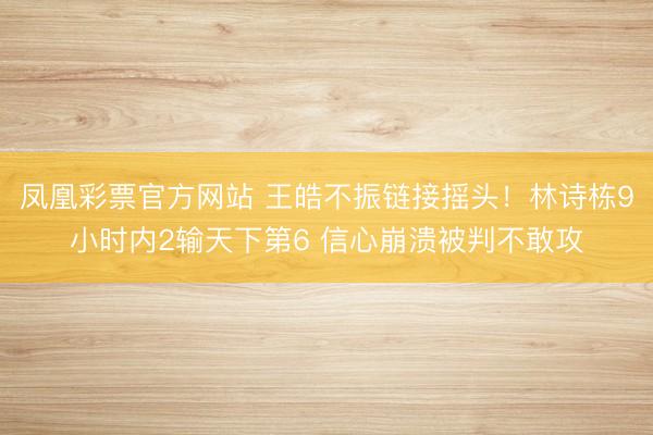 凤凰彩票官方网站 王皓不振链接摇头!林诗栋9小时内2输天下第6 信心崩溃被判不敢攻