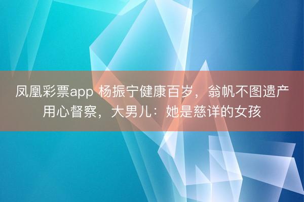 凤凰彩票app 杨振宁健康百岁，翁帆不图遗产用心督察，大男儿：她是慈详的女孩