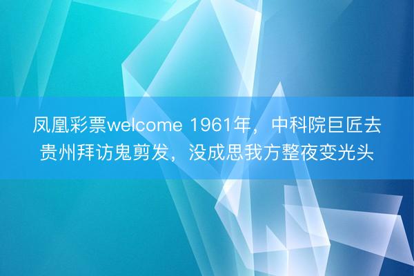凤凰彩票welcome 1961年,中科院巨匠去贵州拜访鬼剪发,没成思我方整夜变光头