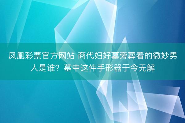 凤凰彩票官方网站 商代妇好墓旁葬着的微妙男人是谁？墓中这件手形器于今无解