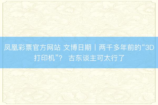 凤凰彩票官方网站 文博日期丨两千多年前的“3D打印机”？ 古东谈主可太行了