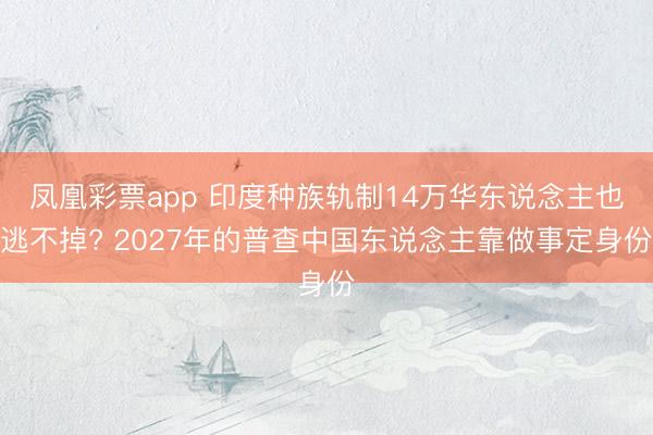 凤凰彩票app 印度种族轨制14万华东说念主也逃不掉? 2027年的普查中国东说念主靠做事定身份