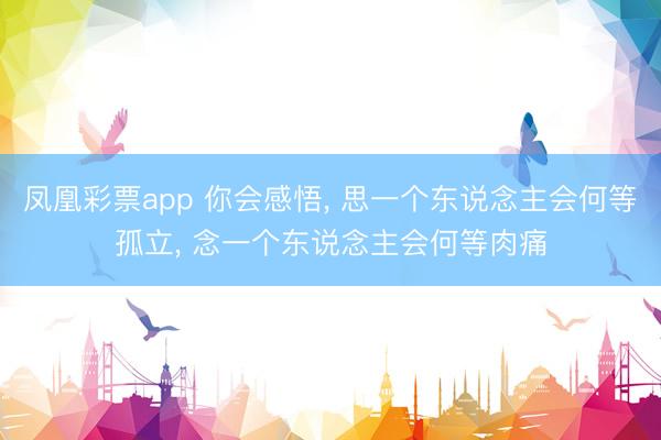 凤凰彩票app 你会感悟, 思一个东说念主会何等孤立, 念一个东说念主会何等肉痛